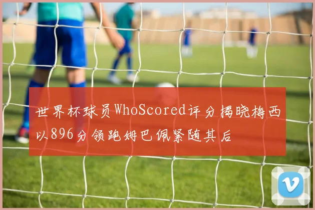 世界杯球员WhoScored评分揭晓梅西以896分领跑姆巴佩紧随其后