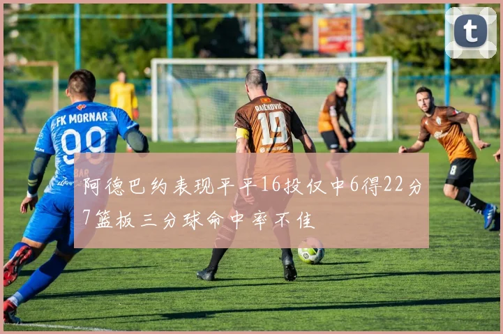 阿德巴约表现平平16投仅中6得22分7篮板三分球命中率不佳