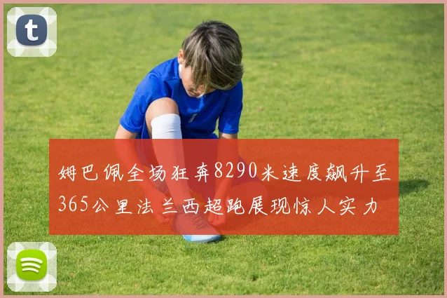 姆巴佩全场狂奔8290米速度飙升至365公里法兰西超跑展现惊人实力