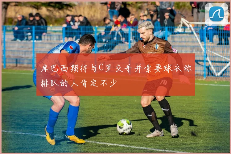 库巴西期待与C罗交手并索要球衣称排队的人肯定不少