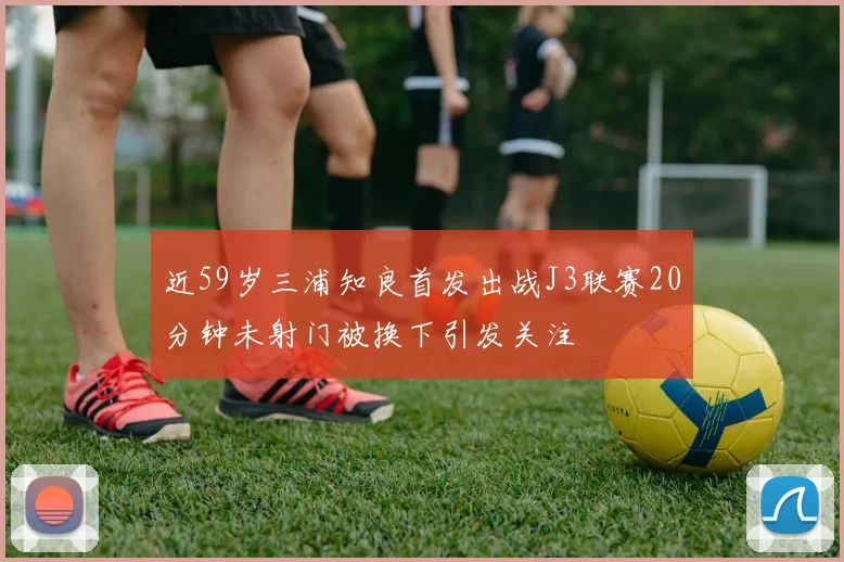 近59岁三浦知良首发出战J3联赛20分钟未射门被换下引发关注