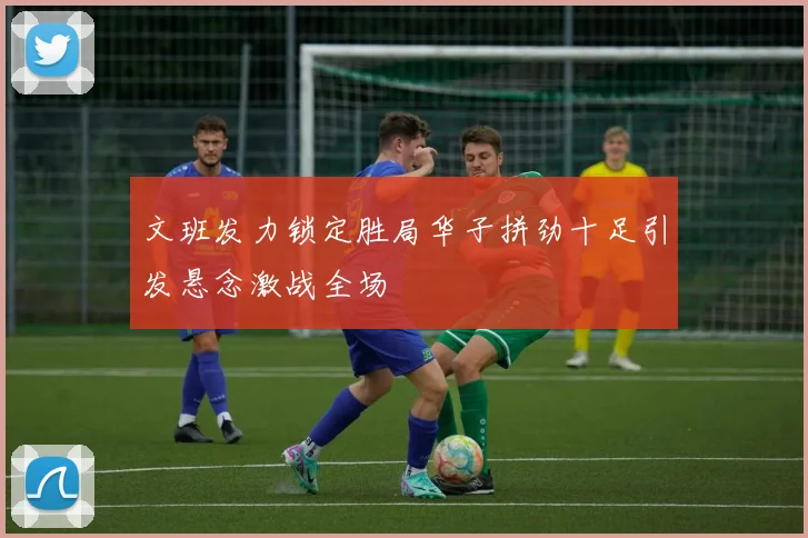 文班发力锁定胜局华子拼劲十足引发悬念激战全场