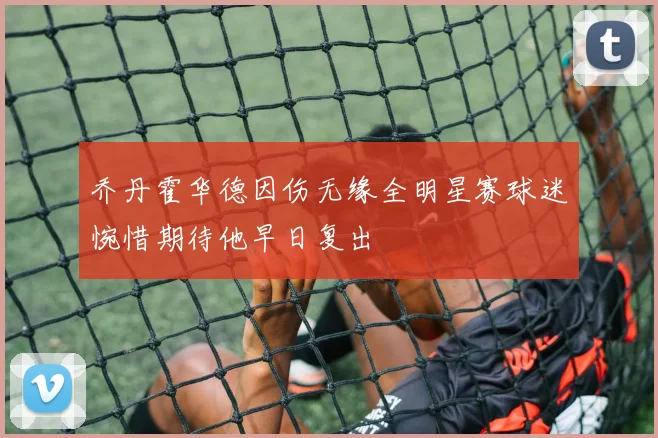 乔丹霍华德因伤无缘全明星赛球迷惋惜期待他早日复出