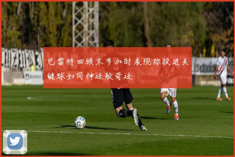 巴雷特回顾末节加时表现称投进关键球如同神迹般奇迹