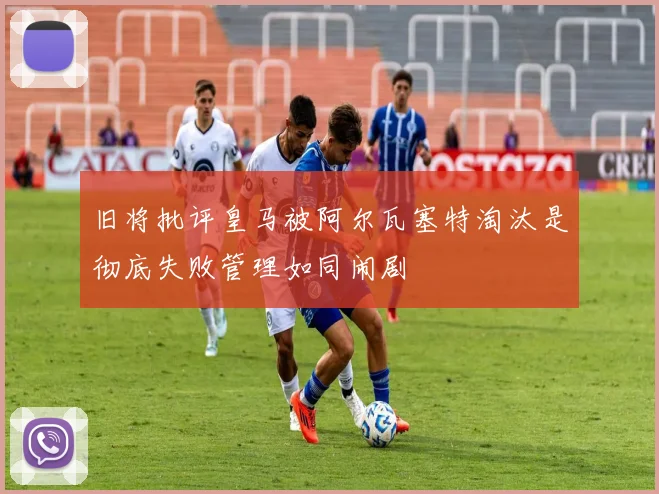 旧将批评皇马被阿尔瓦塞特淘汰是彻底失败管理如同闹剧