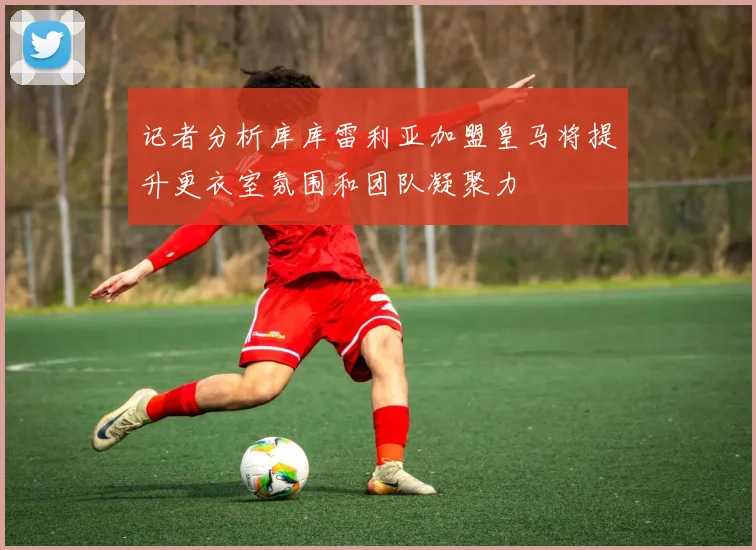 记者分析库库雷利亚加盟皇马将提升更衣室氛围和团队凝聚力