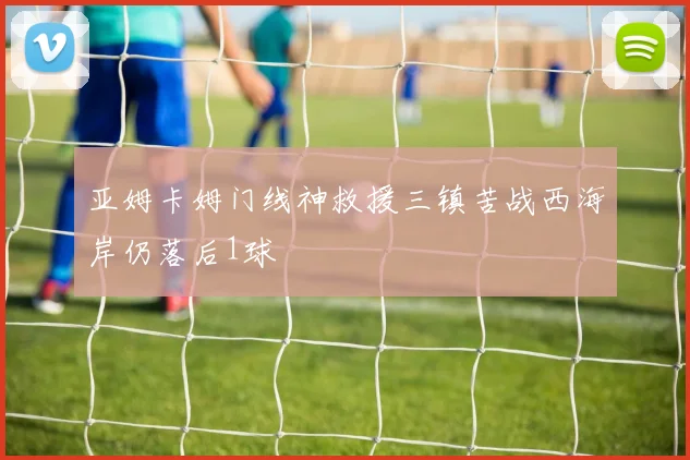 亚姆卡姆门线神救援三镇苦战西海岸仍落后1球