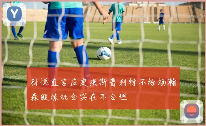 孙悦直言应更换斯普利特不给杨瀚森锻炼机会实在不合理