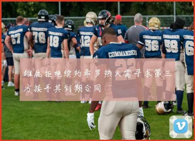 雄鹿拒绝续约希罗热火需寻求第三方接手其到期合同