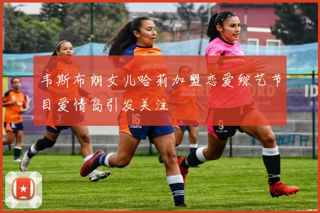 韦斯布朗女儿哈莉加盟恋爱综艺节目爱情岛引发关注