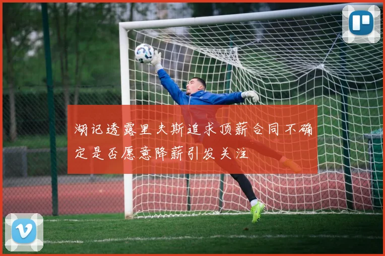 湖记透露里夫斯追求顶薪合同不确定是否愿意降薪引发关注