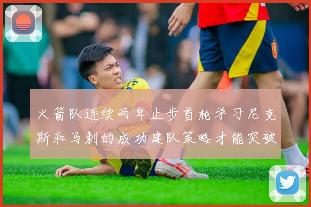 火箭队连续两年止步首轮学习尼克斯和马刺的成功建队策略才能突破瓶颈