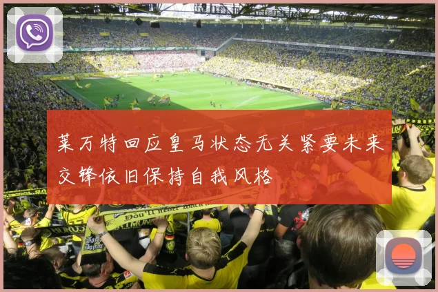 莱万特回应皇马状态无关紧要未来交锋依旧保持自我风格