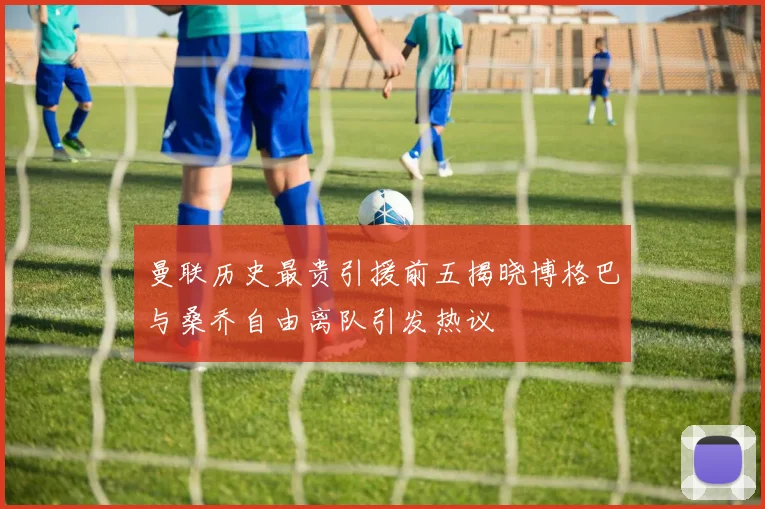 曼联历史最贵引援前五揭晓博格巴与桑乔自由离队引发热议