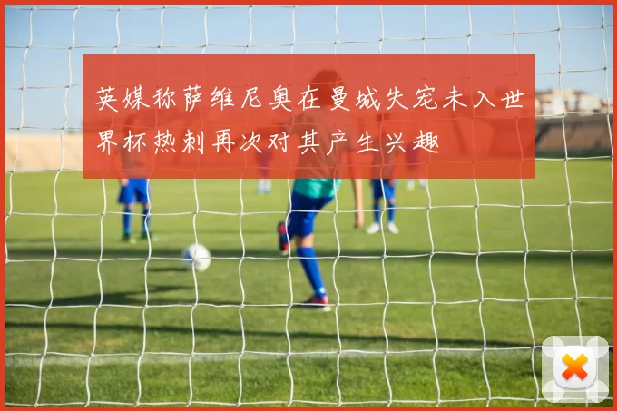 英媒称萨维尼奥在曼城失宠未入世界杯热刺再次对其产生兴趣