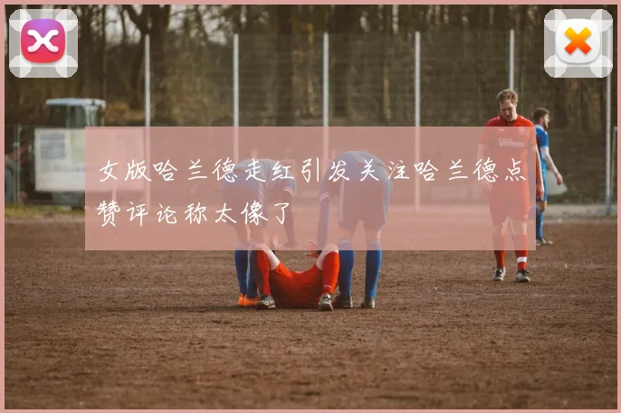 女版哈兰德走红引发关注哈兰德点赞评论称太像了