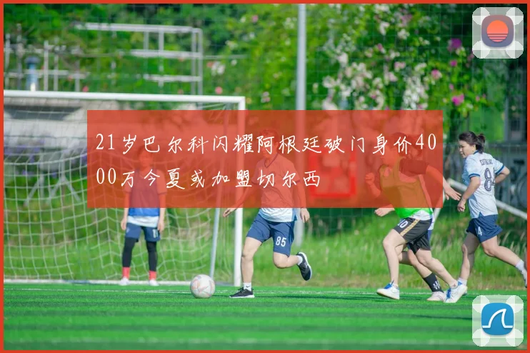 21岁巴尔科闪耀阿根廷破门身价4000万今夏或加盟切尔西