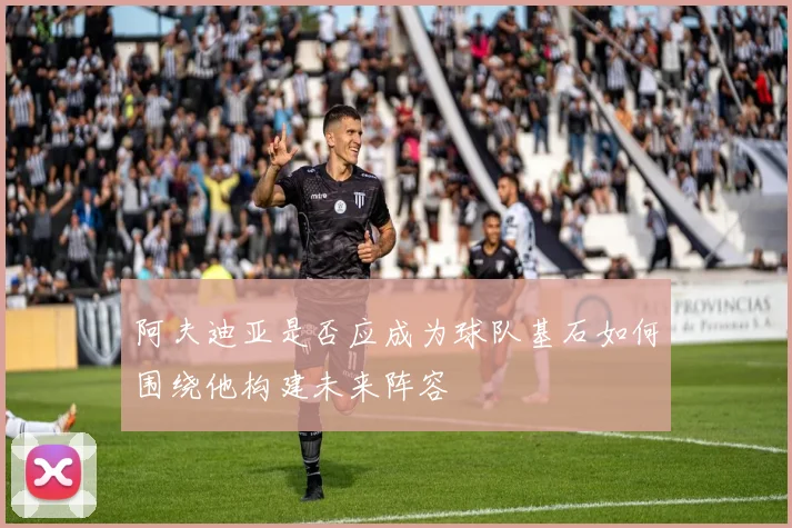 阿夫迪亚是否应成为球队基石如何围绕他构建未来阵容