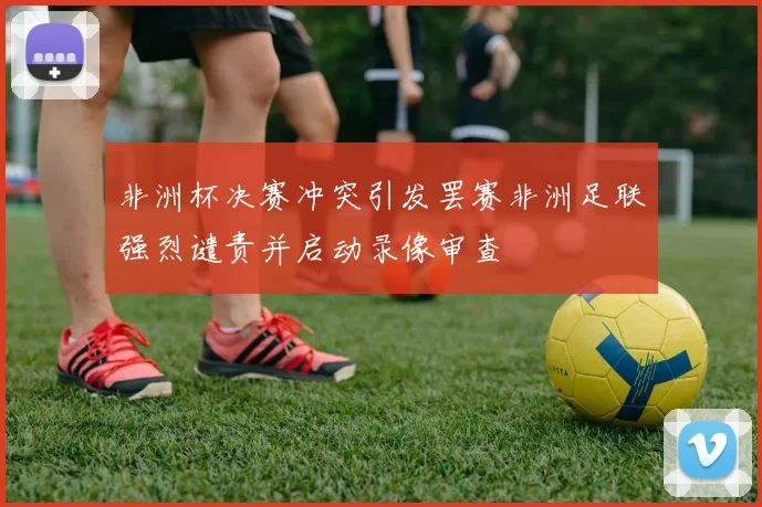 非洲杯决赛冲突引发罢赛非洲足联强烈谴责并启动录像审查