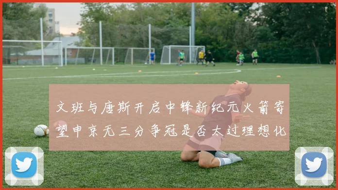 文班与唐斯开启中锋新纪元火箭寄望申京无三分争冠是否太过理想化