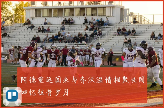 阿德重返国米与齐沃温情相聚共同回忆往昔岁月