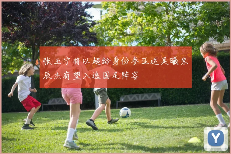 张玉宁将以超龄身份参亚运吴曦朱辰杰有望入选国足阵容
